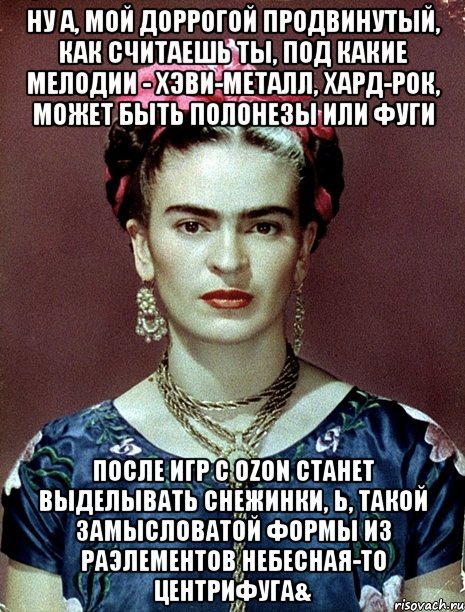 Ну а, мой доррогой продвинутый, как считаешь ты, под какие мелодии - хэви-металл, хард-рок, может быть полонезы или фуги после игр с OZON станет выделывать снежинки, Ь, такой замысловатой формы из РАЭлементов небесная-то центрифуга&, Мем Magdalena Carmen Frieda Kahlo Ca