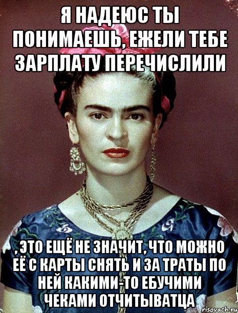 Я надеюс ты понимаешь, ежели тебе зарплату перечислили , это ещё не значит, что можно её с карты снять и за траты по ней какими-то ебучими чеками отчитыватца, Мем Magdalena Carmen Frieda Kahlo Ca