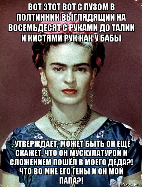 Вот этот вот с пузом в полтинник выглядящий на восемьдесят с руками до талии и кистями рук как у бабы , утверждает, может быть он ещё скажет, что он мускулатурой и сложением пошёл в моего деда?! что во мне его гены и он мой папа?!