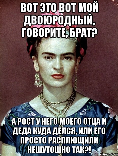 Вот это вот мой двоюродный, говорите, брат? А рост у него моего отца и деда куда делся, или его просто расплющили нешутошно так?!
