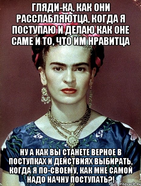 Гляди-ка, как они расслабляютца, когда я поступаю и делаю как оне саме и то, что им нравитца Ну а как вы станете верное в поступках и действиях выбирать, когда я по-своему, как мне самой надо начну поступать?!, Мем Magdalena Carmen Frieda Kahlo Ca