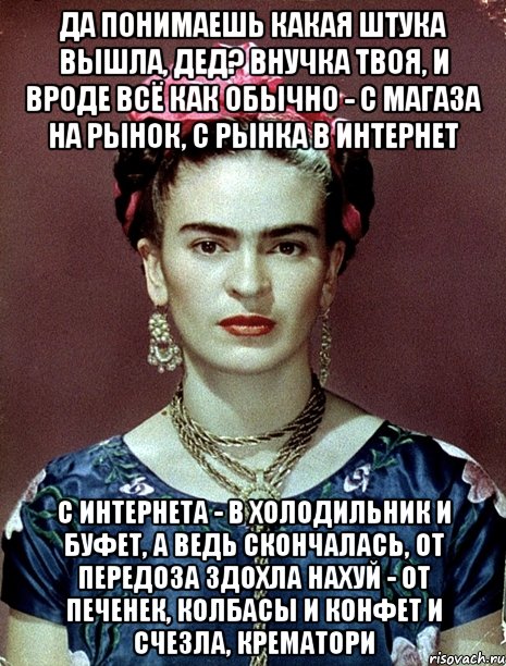 Да понимаешь какая штука вышла, дед? Внучка твоя, и вроде всё как обычно - с магаза на рынок, с рынка в интернет с интернета - в холодильник и буфет, а ведь скончалась, от передоза здохла нахуй - от печенек, колбасы и конфет и счезла, крематори, Мем Magdalena Carmen Frieda Kahlo Ca