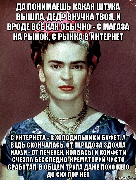 Да понимаешь какая штука вышла, дед? Внучка твоя, и вроде всё как обычно - с магаза на рынок, с рынка в интернет с интернета - в холодильник и буфет, а ведь скончалась, от передоза здохла нахуй - от печенек, колбасы и конфет и счезла бесследно, крематорий чисто сработал, в общем трупа даже похожего до сих пор нет, Мем Magdalena Carmen Frieda Kahlo Ca