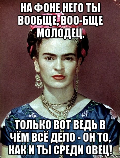На фоне него ты вообще, воо-бще молодец, Только вот ведь в чём всё дело - он то, как и ты среди овец!