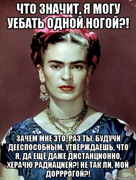 Что значит, я могу уебать одной ногой?! Зачем мне это, раз ты, будучи дееспособным, утверждаешь, что я, да ещё даже дистанционно, херачю радиацией?! Не так ли, мой дорррогой?!, Мем Magdalena Carmen Frieda Kahlo Ca