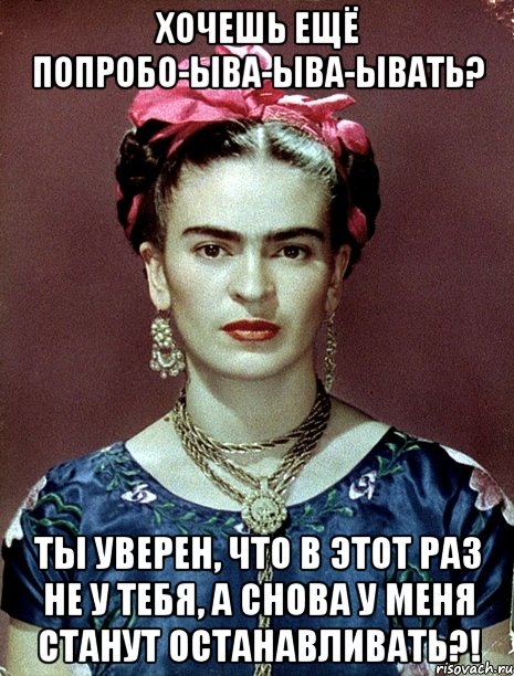 Хочешь ещё попробо-ыва-ыва-ывать? Ты уверен, что в этот раз не у тебя, а снова у меня станут останавливать?!