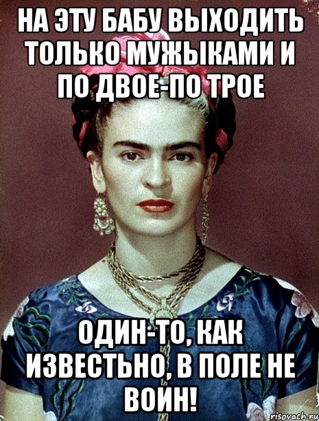 На эту бабу выходить только мужыками и по двое-по трое Один-то, как известьно, в поле не воин!