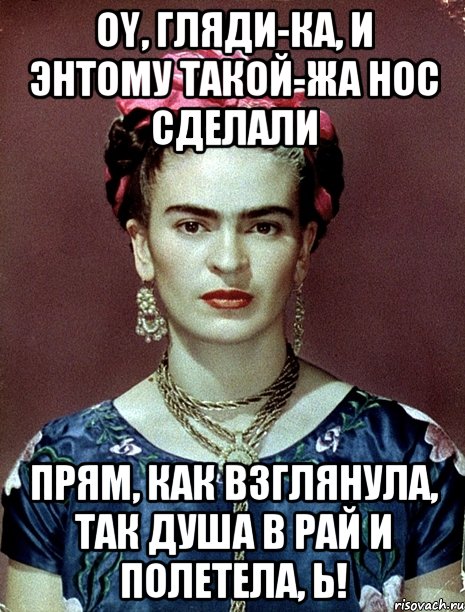 Oy, гляди-ка, и энтому такой-жа нос сделали Прям, как взглянула, так душа в рай и полетела, Ь!
