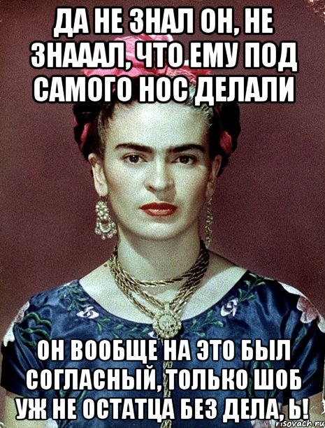 Да не знал он, не знааал, что ему под самого нос делали Он вообще на это был согласный, только шоб уж не остатца без дела, Ь!