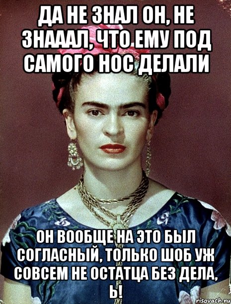 Да не знал он, не знааал, что ему под самого нос делали Он вообще на это был согласный, только шоб уж совсем не остатца без дела, Ь!