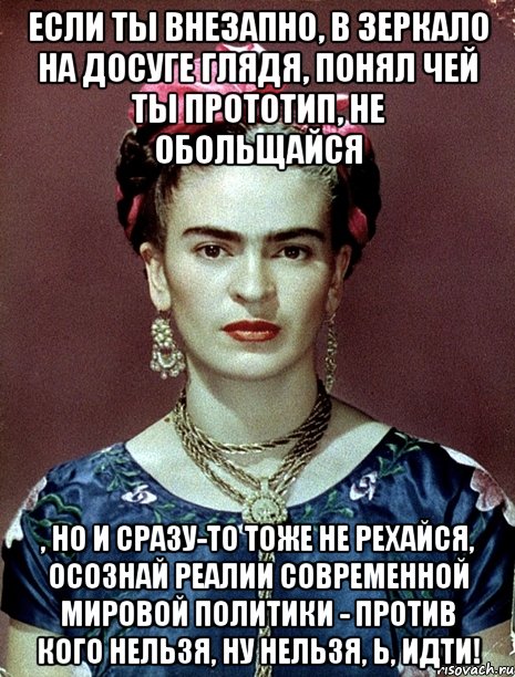 Если ты внезапно, в зеркало на досуге глядя, понял чей ты прототип, не обольщайся , но и сразу-то тоже не рехайся, осознай реалии современной мировой политики - против кого нельзя, ну нельзя, Ь, идти!