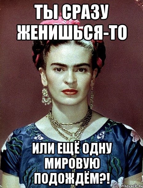 ты сразу женишься-то или ещё одну мировую подождём?!