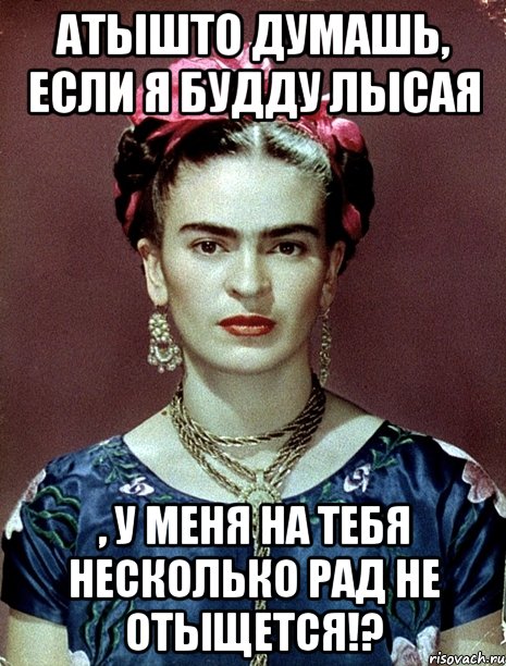 АТЫШТО думашь, если я будду лысая , у меня на тебя несколько рад не отыщется!?