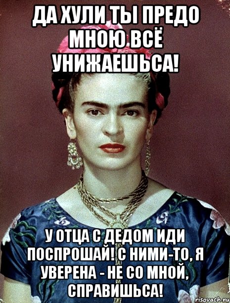 Да хули ты предо мною всё унижаешьса! У отца с дедом иди поспрошай! С ними-то, я уверена - не со мной, справишьса!