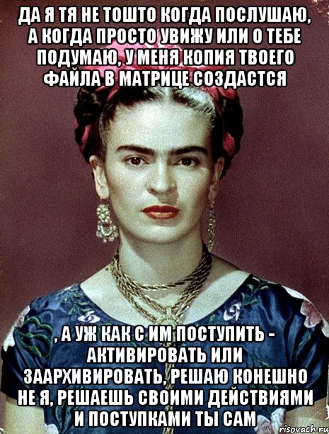 Да я тя не тошто когда послушаю, а когда просто увижу или о тебе подумаю, у меня копия твоего файла в матрице создастся , а уж как с им поступить - активировать или заархивировать, решаю конешно не я, решаешь своими действиями и поступками ты сам