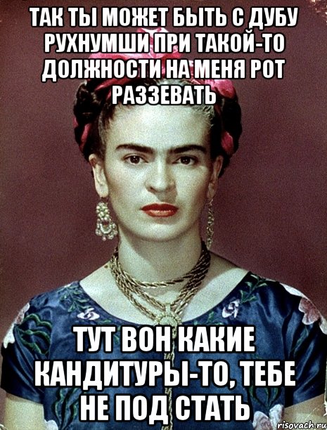 Так ты может быть с дубу рухнумши при такой-то должности на меня рот раззевать Тут вон какие кандитуры-то, тебе не под стать