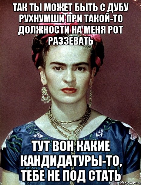 Так ты может быть с дубу рухнумши при такой-то должности на меня рот раззевать Тут вон какие кандидатуры-то, тебе не под стать
