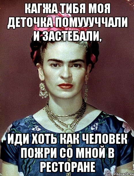 Кагжа тибя моя деточка помуууччали и застебали, Иди хоть как человек пожри со мной в ресторане