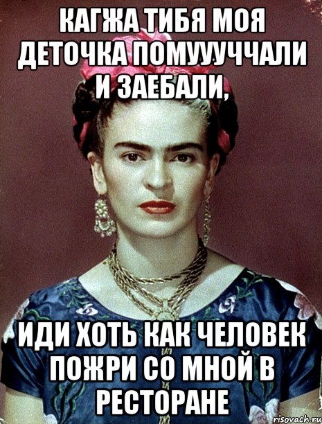 Кагжа тибя моя деточка помуууччали и заебали, Иди хоть как человек пожри со мной в ресторане
