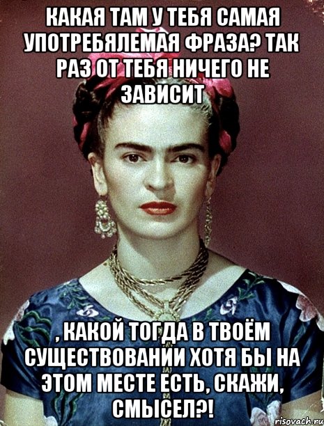 Какая там у тебя самая употребялемая фраза? Так раз от тебя ничего не зависит , какой тогда в твоём существовании хотя бы на этом месте есть, скажи, смысел?!