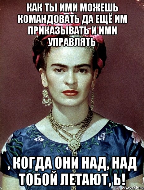 Как ты ими можешь командовать да ещё им приказывать и ими управлять , когда они над, над тобой летают, Ь!