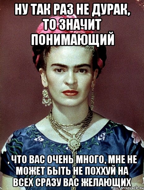 Ну так раз не дурак, то значит понимающий , что вас очень много, мне не может быть не поххуй на всех сразу вас желающих