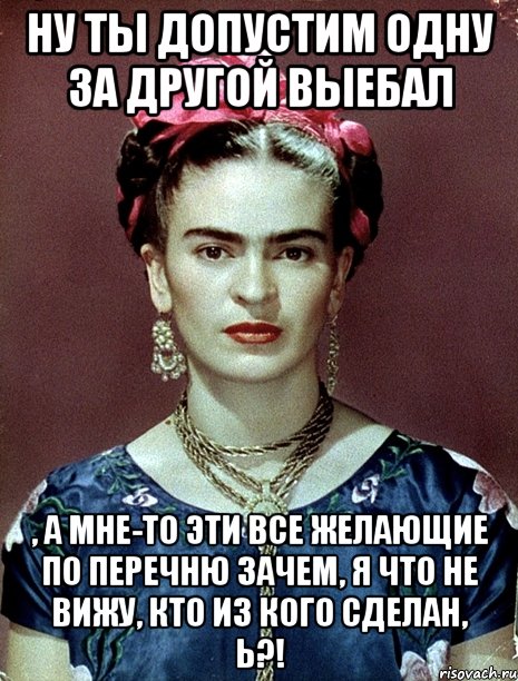 Ну ты допустим одну за другой выебал , а мне-то эти все желающие по перечню зачем, я что не вижу, кто из кого сделан, Ь?!