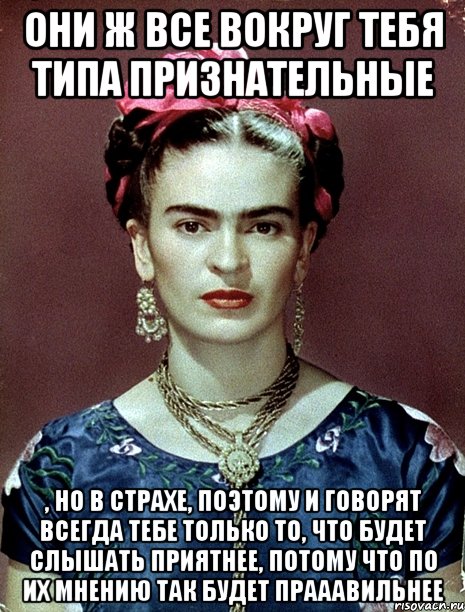 Они ж все вокруг тебя типа признательные , но в страхе, поэтому и говорят всегда тебе только то, что будет слышать приятнее, потому что по их мнению так будет прааавильнее