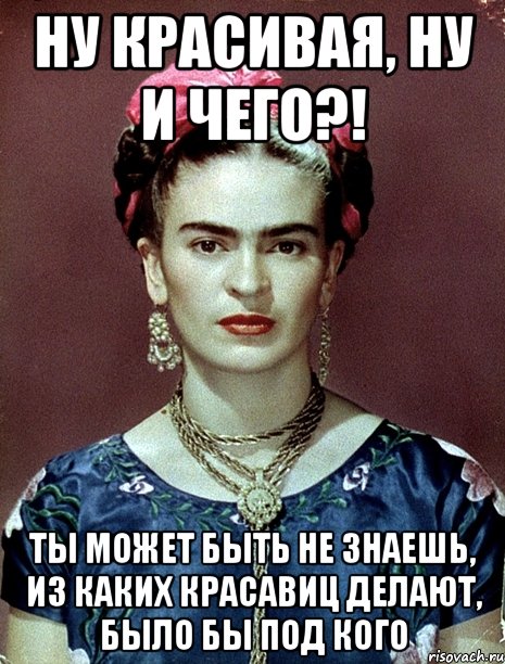 Ну красивая, ну и чего?! Ты может быть не знаешь, из каких красавиц делают, было бы под кого