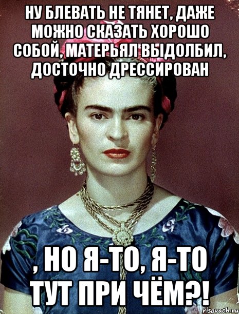 Ну блевать не тянет, даже можно сказать хорошо собой, матерьял выдолбил, досточно дрессирован , но я-то, я-то тут при чём?!