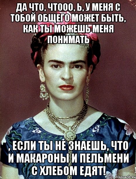 Да что, чтооо, Ь, у меня с тобой общего может быть, как ты можешь меня понимать , если ты не знаешь, что и макароны и пельмени с хлебом едят!