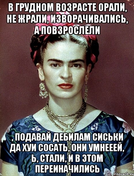 В грудном возрасте орали, не жрали, изворачивались, а повзрослели , подавай дебилам сиськи да хуи сосать, они умнееей, Ь, стали, и в этом переиначились