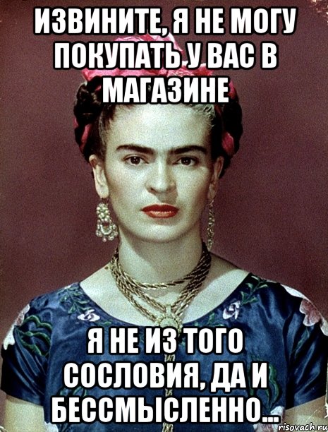 Извините, я не могу покупать у вас в магазине Я не из того сословия, да и бессмысленно...