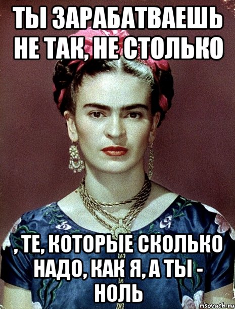 Ты зарабатваешь не так, не столько , те, которые сколько надо, как я, а ты - ноль