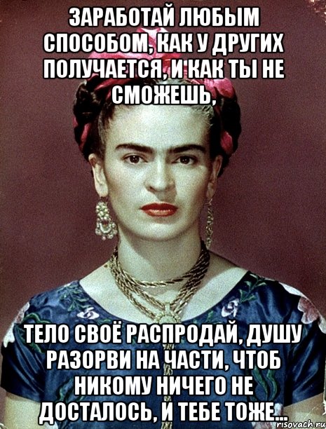 Заработай любым способом, как у других получается, и как ты не сможешь, тело своё распродай, душу разорви на части, чтоб никому ничего не досталось, и тебе тоже...