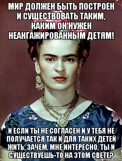 Мир должен быть построен и существовать таким, каким он нужен неангажированным детям! И если ты не согласен и у тебя не получается так и для таких детей жить, зачем, мне интересно, ты и существуешь-то на этом свете?