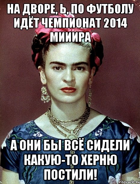 На дворе, Ь, по футболу идёт чемпионат 2014 мииира А они бы всё сидели какую-то херню постили!