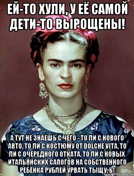 Ей-то хули, у её самой дети-то вырощены! А тут не знаешь с чего - то ли с нового авто, то ли с костюму от Dolche Vita, то ли с очередного отката, то ли с новых итальянских сапогов на собственного ребёнка рублей урвать тыщу, Ь!