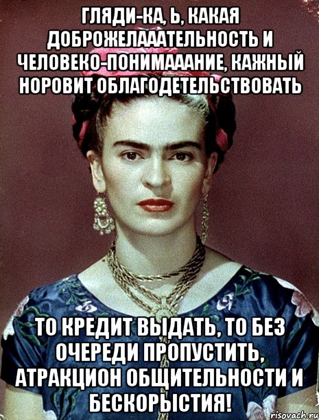 Гляди-ка, Ь, какая доброжелааательность и человеко-понимааание, кажный норовит облагодетельствовать То кредит выдать, то без очереди пропустить, атракцион общительности и бескорыстия!