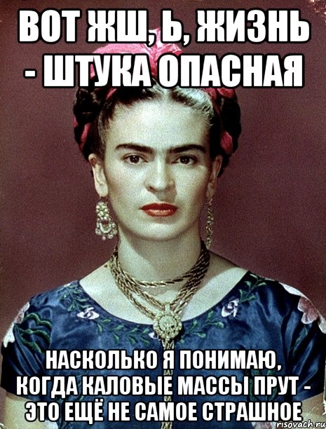 Вот жш, Ь, жизнь - штука опасная насколько я понимаю, когда каловые массы прут - это ещё не самое страшное