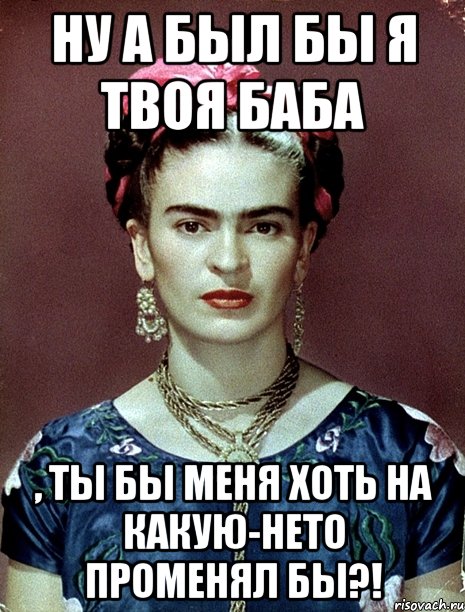 Ну а был бы я твоя баба , ты бы меня хоть на какую-нето променял бы?!