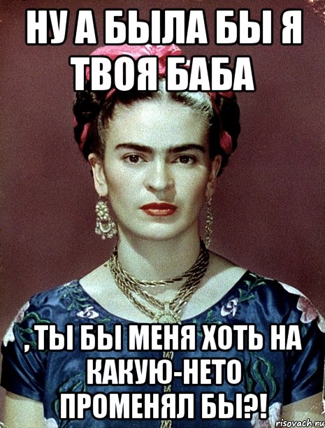 Ну а была бы я твоя баба , ты бы меня хоть на какую-нето променял бы?!
