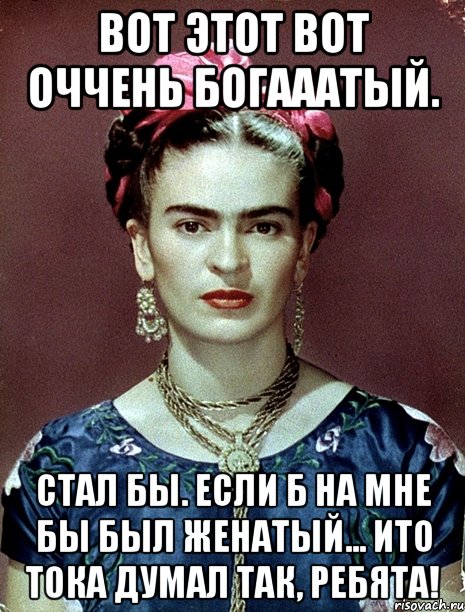 Вот этот вот оччень богааатый. Стал бы. Если б на мне бы был женатый... ИТО тока думал так, ребята!