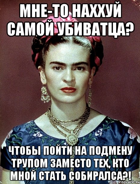Мне-то наххуй самой убиватца? Чтобы пойти на подмену трупом заместо тех, кто мной стать собиралса?!