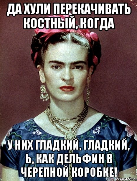 Да хули перекачивать костный, когда У них гладкий, гладкий, Ь, как дельфин в черепной коробке!