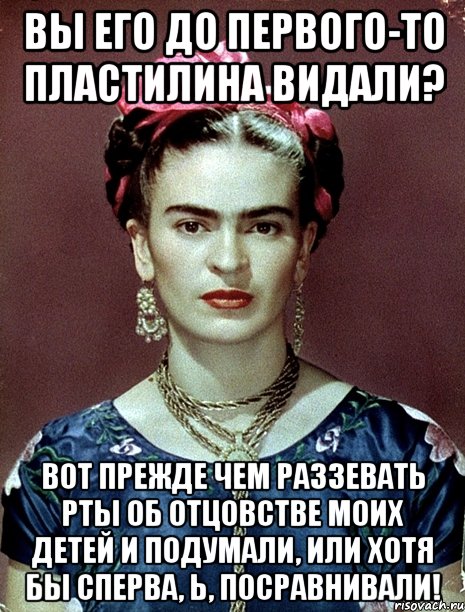 Вы его до первого-то пластилина видали? Вот прежде чем раззевать рты об отцовстве моих детей и подумали, или хотя бы сперва, Ь, посравнивали!