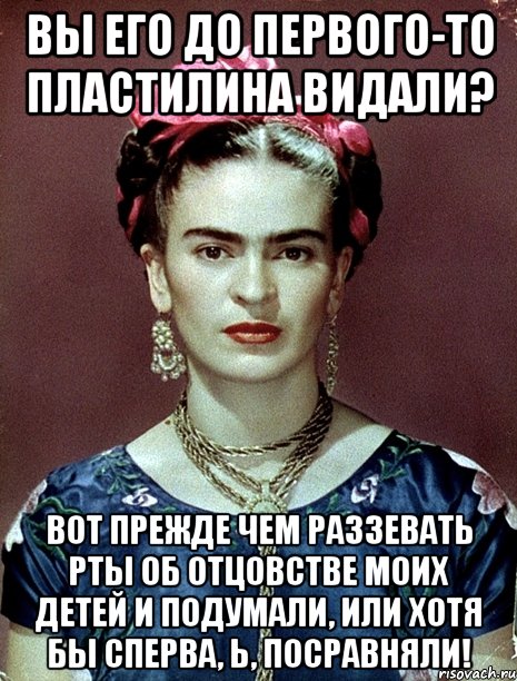 Вы его до первого-то пластилина видали? Вот прежде чем раззевать рты об отцовстве моих детей и подумали, или хотя бы сперва, Ь, посравняли!
