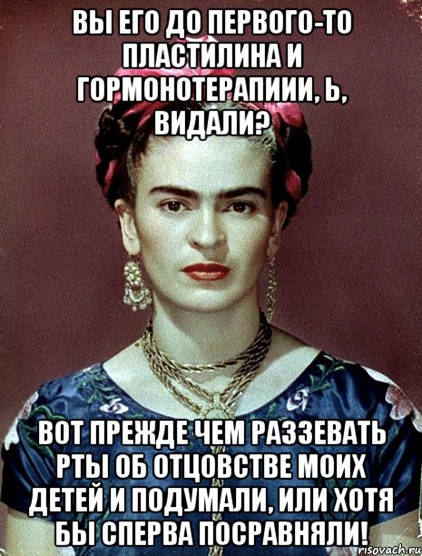 Вы его до первого-то пластилина и гормонотерапиии, Ь, видали? Вот прежде чем раззевать рты об отцовстве моих детей и подумали, или хотя бы сперва посравняли!