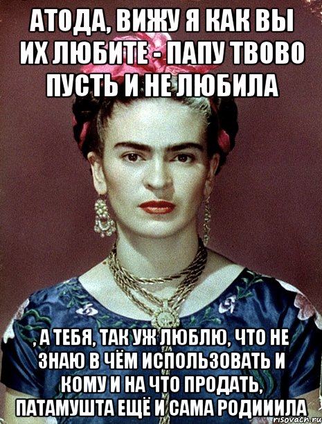 АТОДА, вижу я как вы их любите - папу твово пусть и не любила , а тебя, так уж люблю, что не знаю в чём использовать и кому и на что продать, патамушта ещё и сама родииила