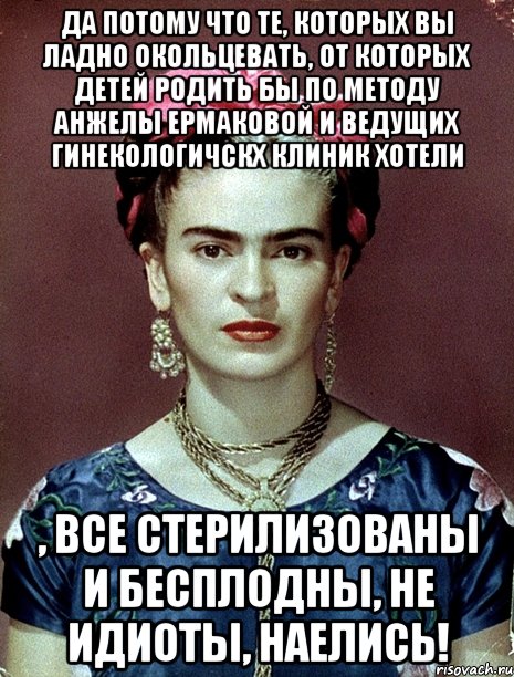 Да потому что те, которых вы ладно окольцевать, от которых детей родить бы по методу Анжелы Ермаковой и ведущих гинекологичскх клиник хотели , все стерилизованы и бесплодны, не идиоты, наелись!